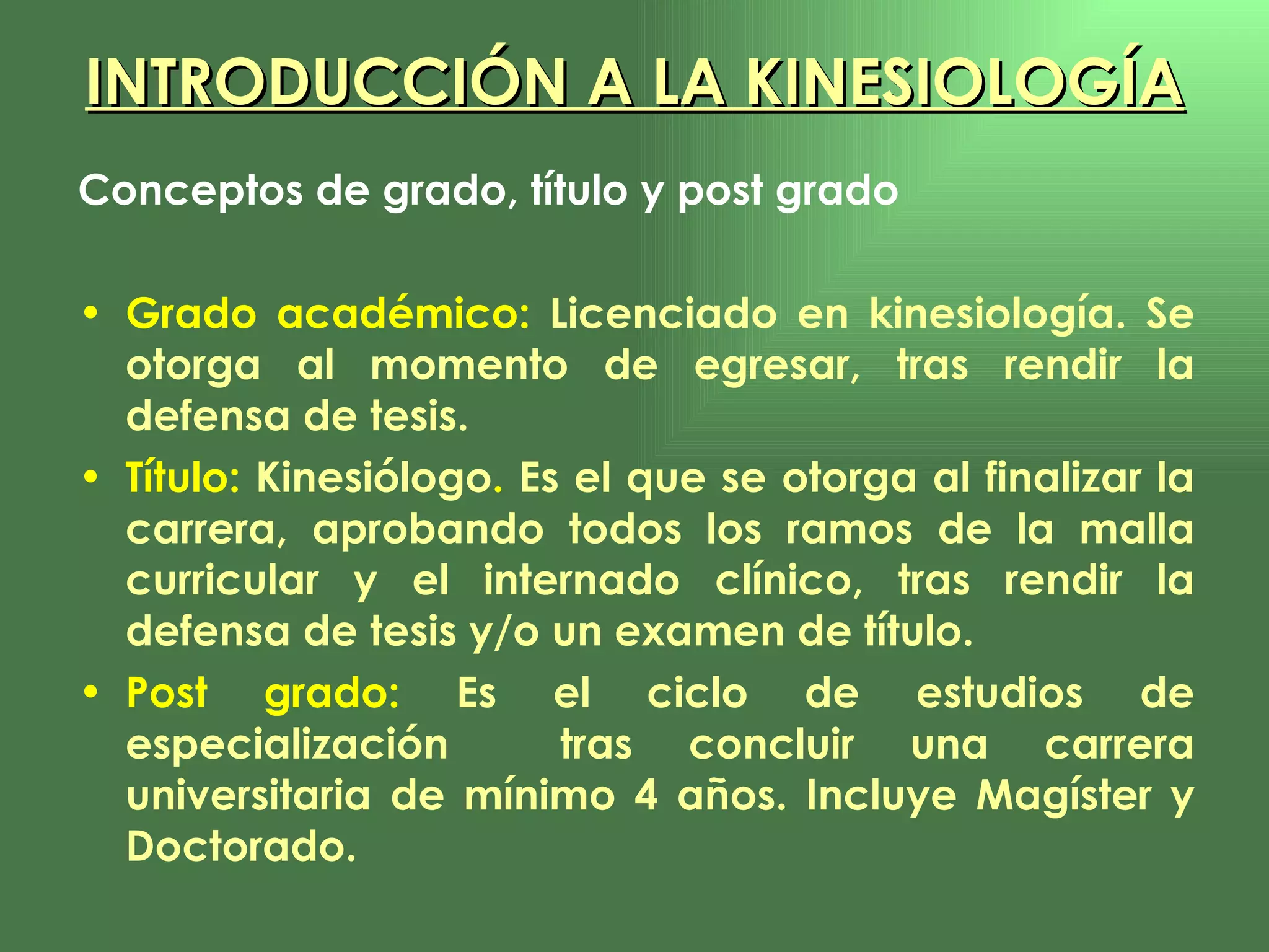 INTRODUCCIÓN A LA KINESIOLOGÍA Conceptos de grado, título y post grado Grado académico:  Licenciado en kinesiología. Se otorga al momento de egresar, tras rendir la defensa de tesis. Título:  Kinesiólogo .  Es el que se otorga al finalizar la carrera, aprobando todos los ramos de la malla curricular y el internado clínico, tras rendir la defensa de tesis y/o un examen de título. Post grado:  Es el ciclo de estudios de especialización  tras concluir una carrera universitaria de mínimo 4 años. Incluye Magíster y Doctorado. 
