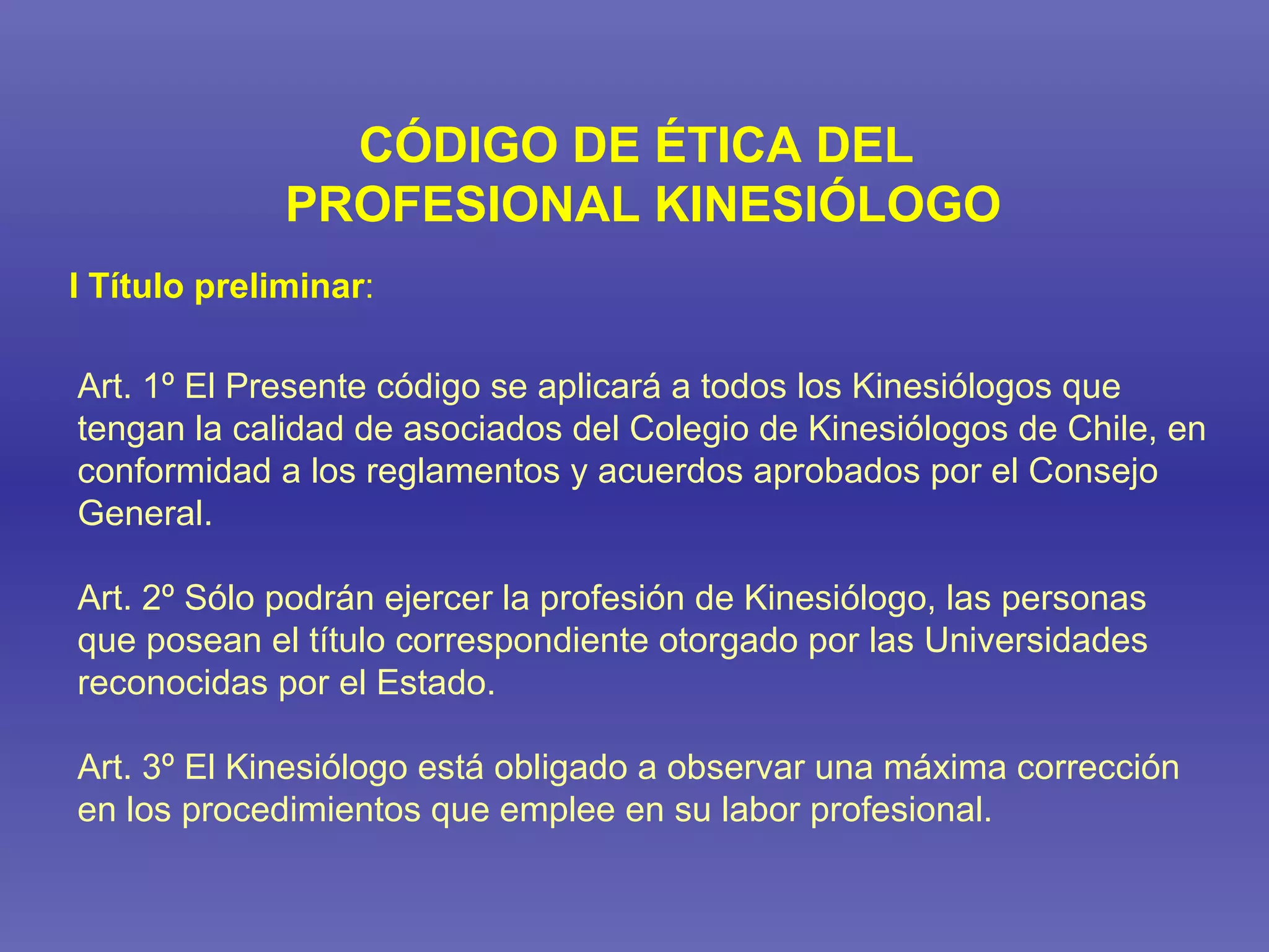 CÓDIGO DE ÉTICA DEL PROFESIONAL KINESIÓLOGO Art. 1º El Presente código se aplicará a todos los Kinesiólogos que tengan la calidad de asociados del Colegio de Kinesiólogos de Chile, en conformidad a los reglamentos y acuerdos aprobados por el Consejo General. Art. 2º Sólo podrán ejercer la profesión de Kinesiólogo, las personas que posean el título correspondiente otorgado por las Universidades reconocidas por el Estado. Art. 3º El Kinesiólogo está obligado a observar una máxima corrección en los procedimientos que emplee en su labor profesional. I Título preliminar : 