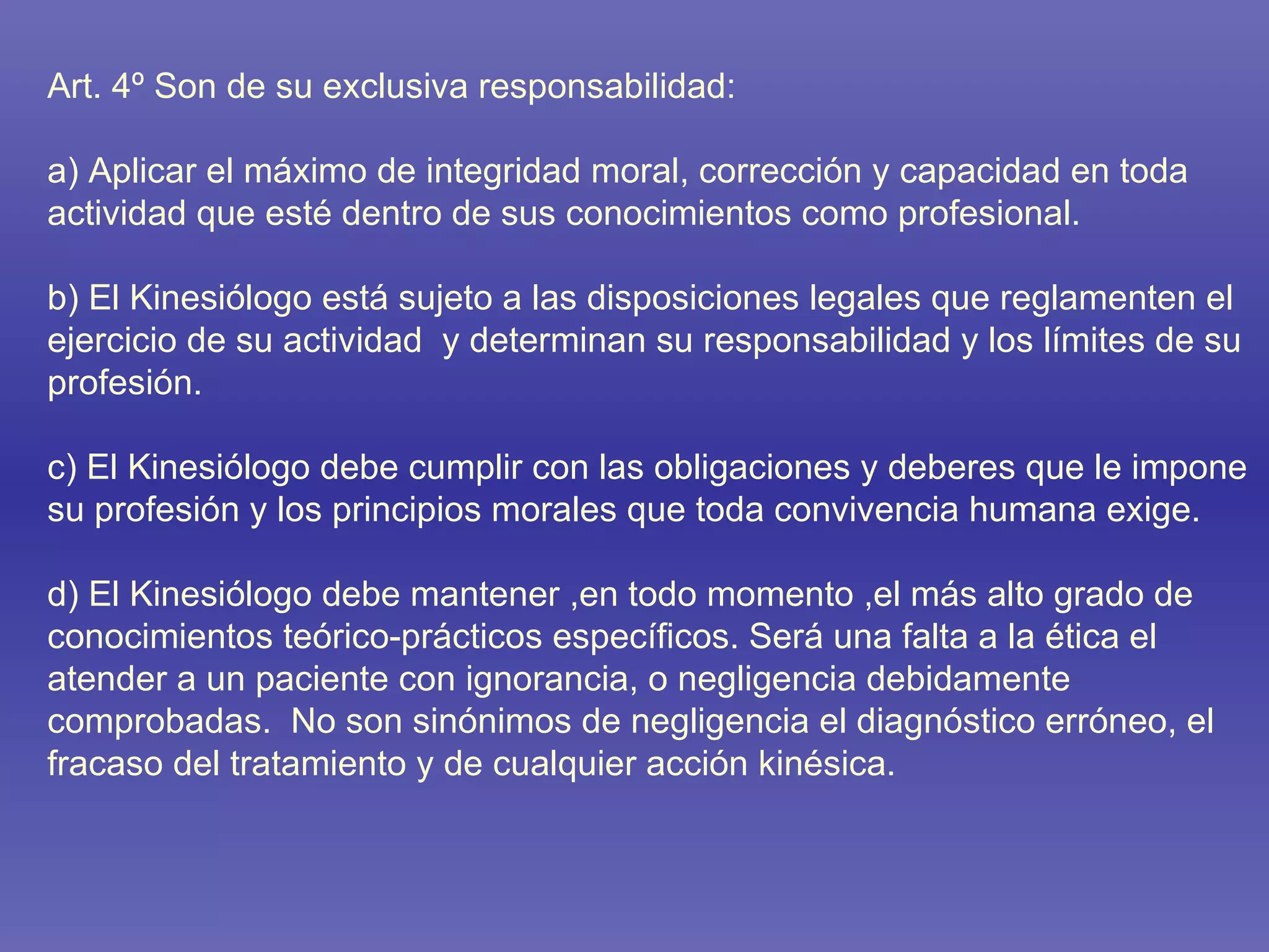 Art. 4º Son de su exclusiva responsabilidad: a) Aplicar el máximo de integridad moral, corrección y capacidad en toda actividad que esté dentro de sus conocimientos como profesional. b) El Kinesiólogo está sujeto a las disposiciones legales que reglamenten el ejercicio de su actividad  y determinan su responsabilidad y los límites de su profesión. c) El Kinesiólogo debe cumplir con las obligaciones y deberes que le impone su profesión y los principios morales que toda convivencia humana exige. d) El Kinesiólogo debe mantener ,en todo momento ,el más alto grado de conocimientos teórico-prácticos específicos. Será una falta a la ética el atender a un paciente con ignorancia, o negligencia debidamente comprobadas.  No son sinónimos de negligencia el diagnóstico erróneo, el fracaso del tratamiento y de cualquier acción kinésica. 