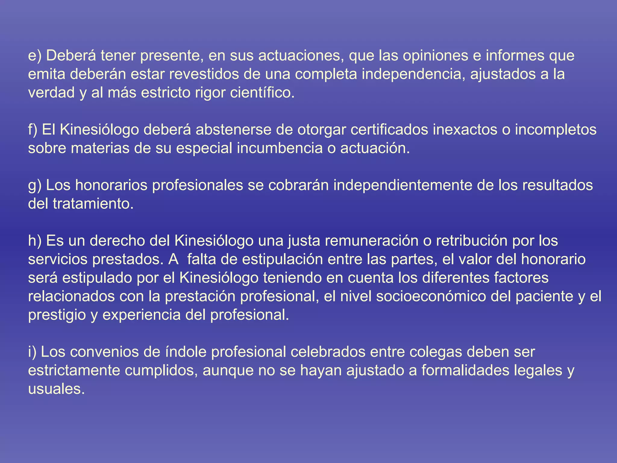 e) Deberá tener presente, en sus actuaciones, que las opiniones e informes que emita deberán estar revestidos de una completa independencia, ajustados a la verdad y al más estricto rigor científico. f) El Kinesiólogo deberá abstenerse de otorgar certificados inexactos o incompletos sobre materias de su especial incumbencia o actuación. g) Los honorarios profesionales se cobrarán independientemente de los resultados del tratamiento. h) Es un derecho del Kinesiólogo una justa remuneración o retribución por los servicios prestados. A  falta de estipulación entre las partes, el valor del honorario será estipulado por el Kinesiólogo teniendo en cuenta los diferentes factores relacionados con la prestación profesional, el nivel socioeconómico del paciente y el prestigio y experiencia del profesional. i) Los convenios de índole profesional celebrados entre colegas deben ser estrictamente cumplidos, aunque no se hayan ajustado a formalidades legales y usuales. 