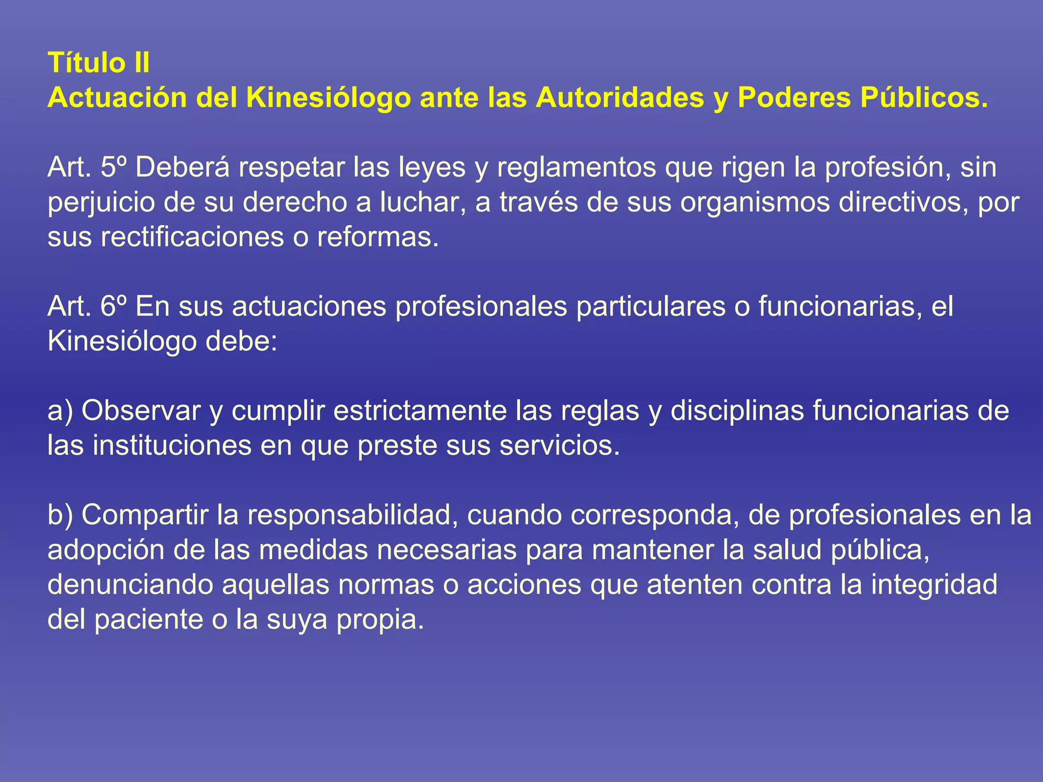 Título II Actuación del Kinesiólogo ante las Autoridades y Poderes Públicos. Art. 5º Deberá respetar las leyes y reglamentos que rigen la profesión, sin perjuicio de su derecho a luchar, a través de sus organismos directivos, por sus rectificaciones o reformas. Art. 6º En sus actuaciones profesionales particulares o funcionarias, el Kinesiólogo debe: a) Observar y cumplir estrictamente las reglas y disciplinas funcionarias de las instituciones en que preste sus servicios. b) Compartir la responsabilidad, cuando corresponda, de profesionales en la adopción de las medidas necesarias para mantener la salud pública, denunciando aquellas normas o acciones que atenten contra la integridad del paciente o la suya propia. 