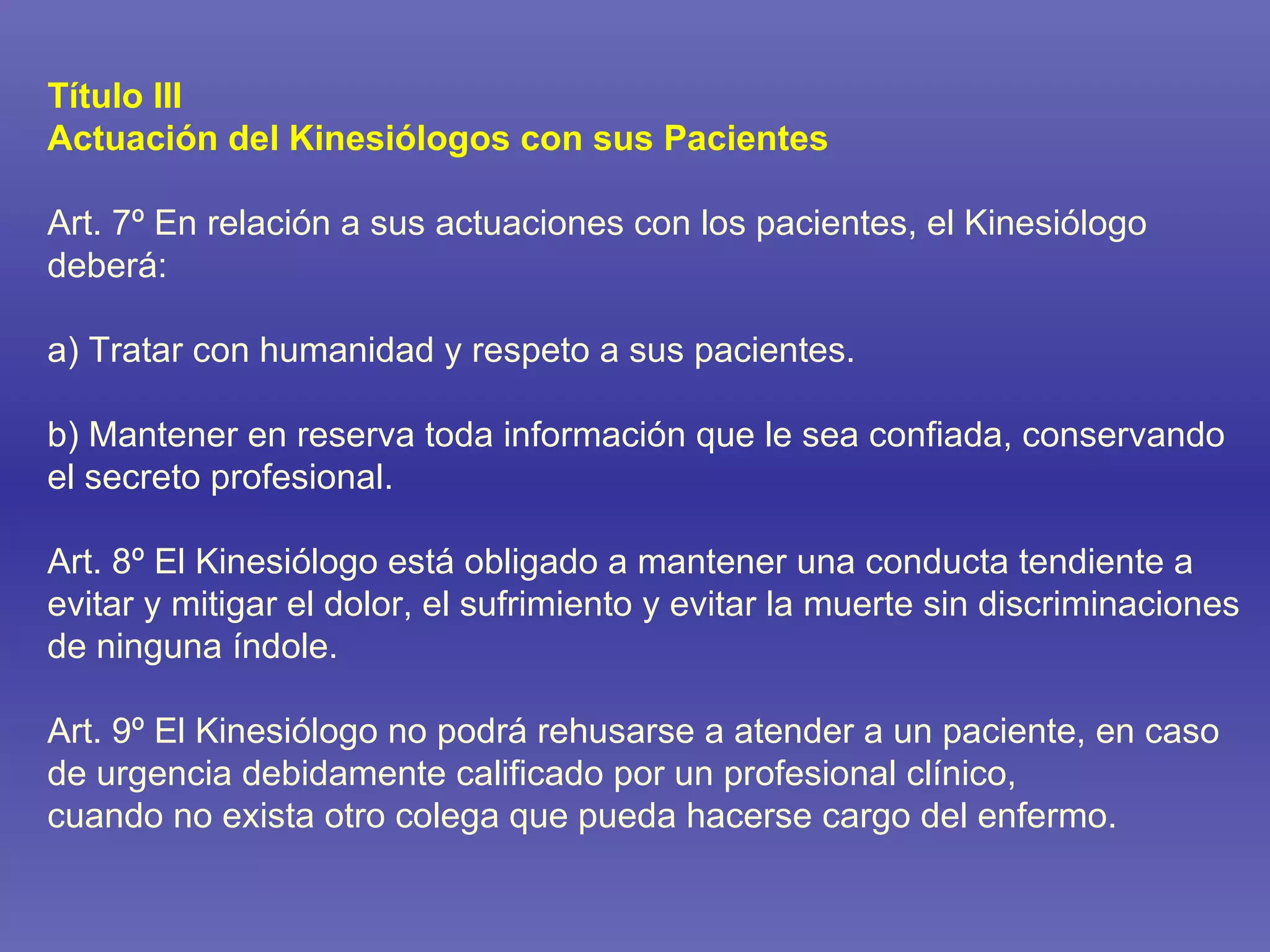 Título III Actuación del Kinesiólogos con sus Pacientes Art. 7º En relación a sus actuaciones con los pacientes, el Kinesiólogo deberá: a) Tratar con humanidad y respeto a sus pacientes. b) Mantener en reserva toda información que le sea confiada, conservando el secreto profesional. Art. 8º El Kinesiólogo está obligado a mantener una conducta tendiente a evitar y mitigar el dolor, el sufrimiento y evitar la muerte sin discriminaciones de ninguna índole. Art. 9º El Kinesiólogo no podrá rehusarse a atender a un paciente, en caso de urgencia debidamente calificado por un profesional clínico, cuando no exista otro colega que pueda hacerse cargo del enfermo. 