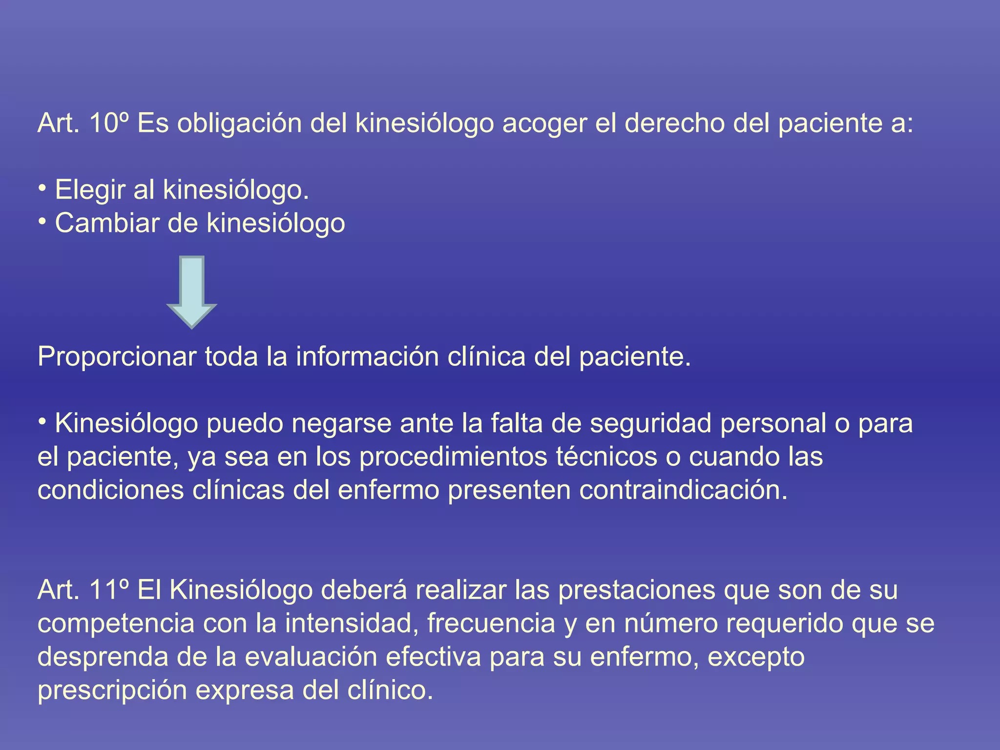 Art. 10º Es obligación del kinesiólogo acoger el derecho del paciente a: Elegir al kinesiólogo. Cambiar de kinesiólogo Proporcionar toda la información clínica del paciente. Kinesiólogo puedo negarse ante la falta de seguridad personal o para  el paciente, ya sea en los procedimientos técnicos o cuando las condiciones clínicas del enfermo presenten contraindicación.  Art. 11º El Kinesiólogo deberá realizar las prestaciones que son de su competencia con la intensidad, frecuencia y en número requerido que se desprenda de la evaluación efectiva para su enfermo, excepto prescripción expresa del clínico. 