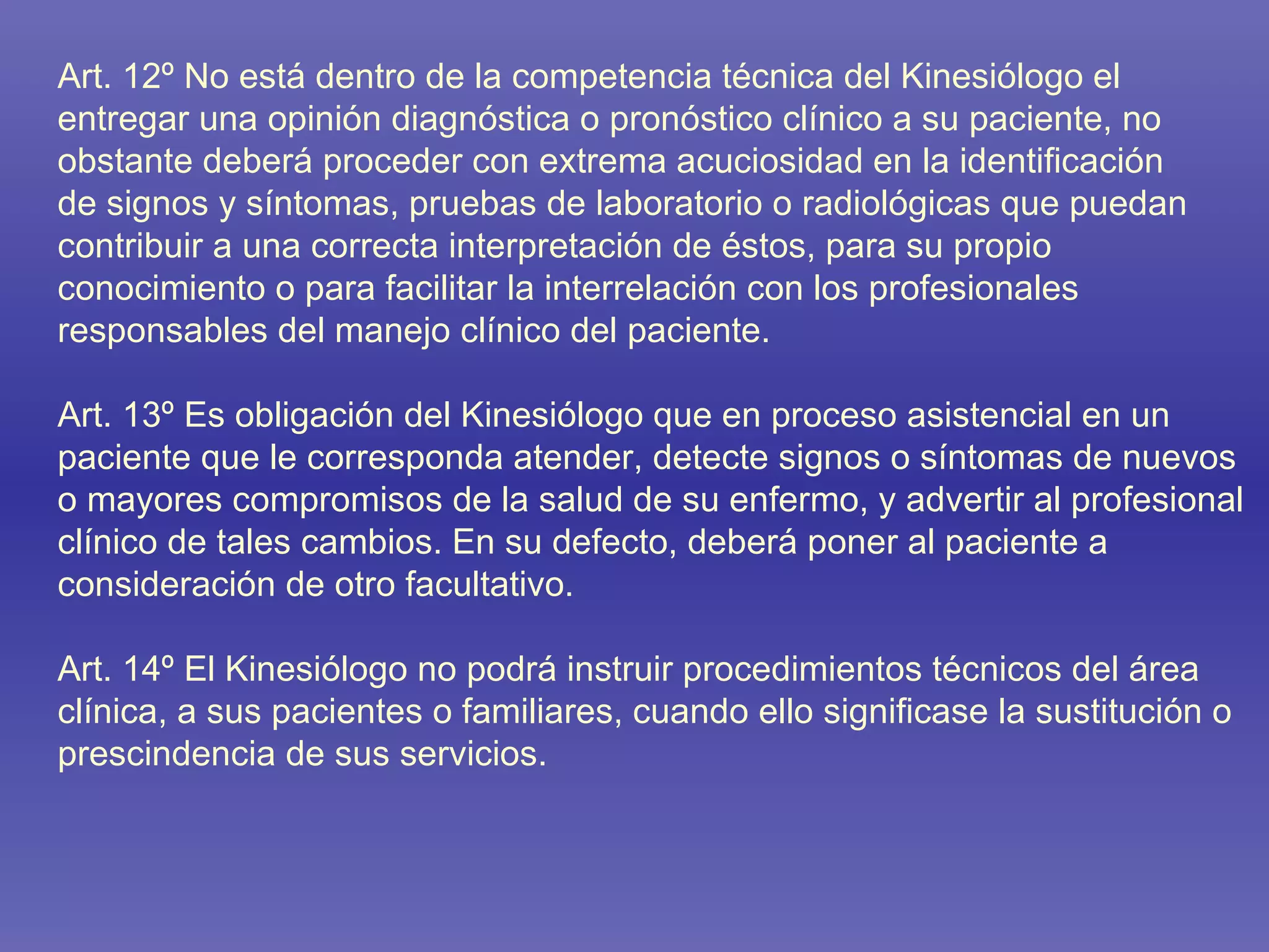 Art. 12º No está dentro de la competencia técnica del Kinesiólogo el entregar una opinión diagnóstica o pronóstico clínico a su paciente, no obstante deberá proceder con extrema acuciosidad en la identificación de signos y síntomas, pruebas de laboratorio o radiológicas que puedan contribuir a una correcta interpretación de éstos, para su propio conocimiento o para facilitar la interrelación con los profesionales responsables del manejo clínico del paciente. Art. 13º Es obligación del Kinesiólogo que en proceso asistencial en un paciente que le corresponda atender, detecte signos o síntomas de nuevos o mayores compromisos de la salud de su enfermo, y advertir al profesional clínico de tales cambios. En su defecto, deberá poner al paciente a consideración de otro facultativo. Art. 14º El Kinesiólogo no podrá instruir procedimientos técnicos del área clínica, a sus pacientes o familiares, cuando ello significase la sustitución o prescindencia de sus servicios. 