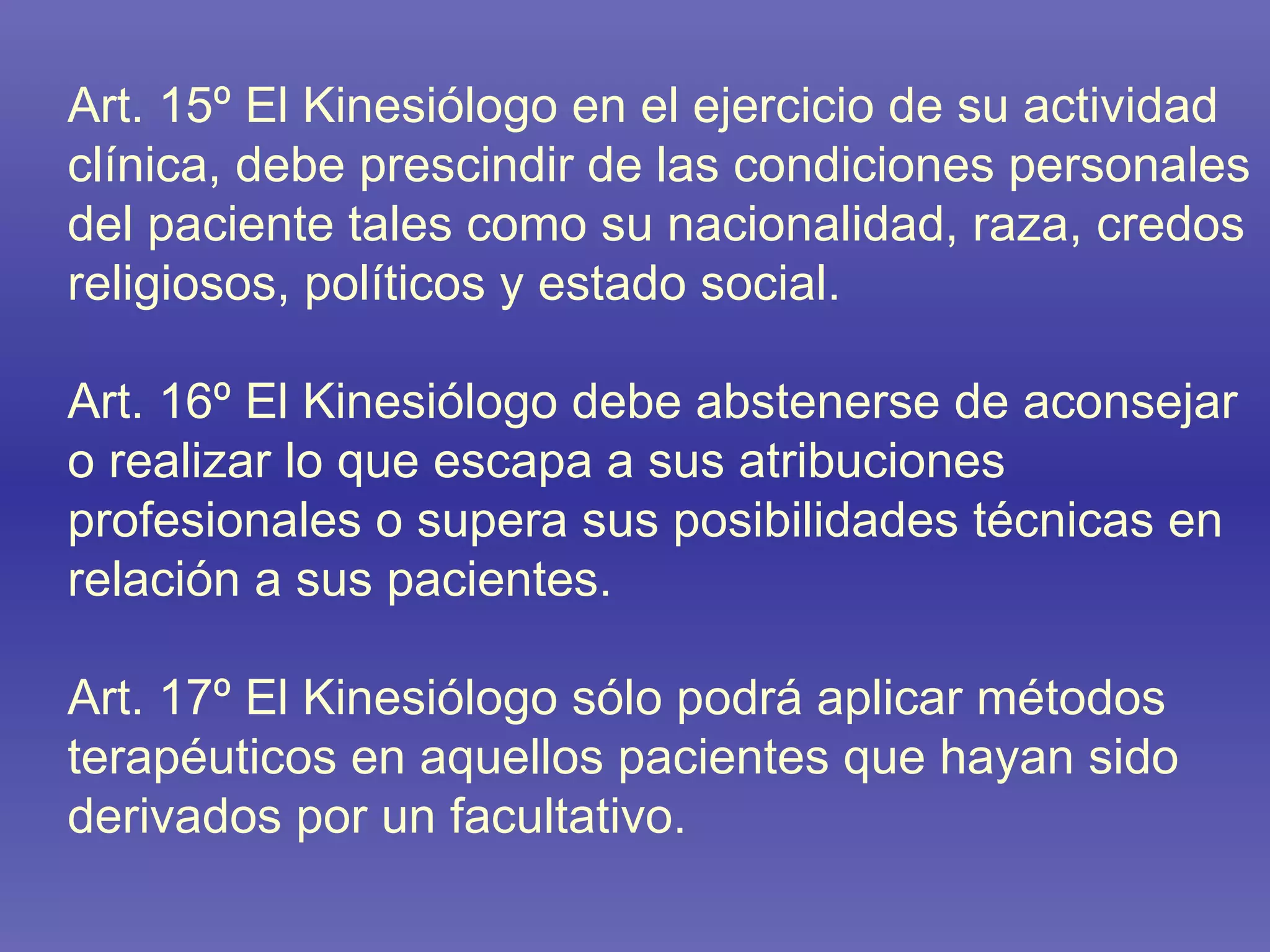 Art. 15º El Kinesiólogo en el ejercicio de su actividad clínica, debe prescindir de las condiciones personales del paciente tales como su nacionalidad, raza, credos religiosos, políticos y estado social. Art. 16º El Kinesiólogo debe abstenerse de aconsejar o realizar lo que escapa a sus atribuciones profesionales o supera sus posibilidades técnicas en relación a sus pacientes. Art. 17º El Kinesiólogo sólo podrá aplicar métodos terapéuticos en aquellos pacientes que hayan sido derivados por un facultativo. 