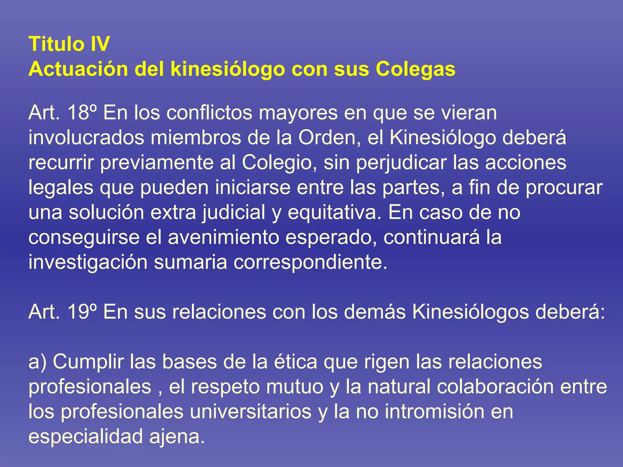 Titulo IV Actuación del kinesiólogo con sus Colegas Art. 18º En los conflictos mayores en que se vieran involucrados miembros de la Orden, el Kinesiólogo deberá recurrir previamente al Colegio, sin perjudicar las acciones legales que pueden iniciarse entre las partes, a fin de procurar una solución extra judicial y equitativa. En caso de no conseguirse el avenimiento esperado, continuará la investigación sumaria correspondiente. Art. 19º En sus relaciones con los demás Kinesiólogos deberá: a) Cumplir las bases de la ética que rigen las relaciones profesionales , el respeto mutuo y la natural colaboración entre los profesionales universitarios y la no intromisión en especialidad ajena. 