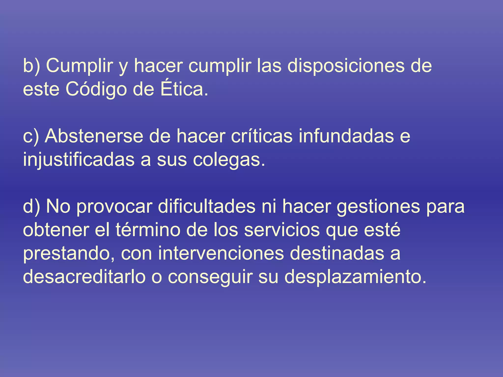 b) Cumplir y hacer cumplir las disposiciones de este Código de Ética. c) Abstenerse de hacer críticas infundadas e injustificadas a sus colegas.  d) No provocar dificultades ni hacer gestiones para obtener el término de los servicios que esté prestando, con intervenciones destinadas a desacreditarlo o conseguir su desplazamiento. 