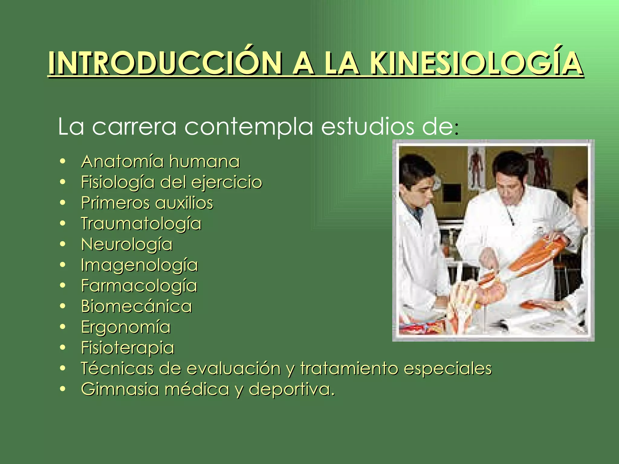La carrera contempla estudios de : Anatomía humana Fisiología del ejercicio Primeros auxilios Traumatología Neurología Imagenología Farmacología  Biomecánica Ergonomía Fisioterapia Técnicas de evaluación y tratamiento especiales Gimnasia médica y deportiva. INTRODUCCIÓN A LA KINESIOLOGÍA 