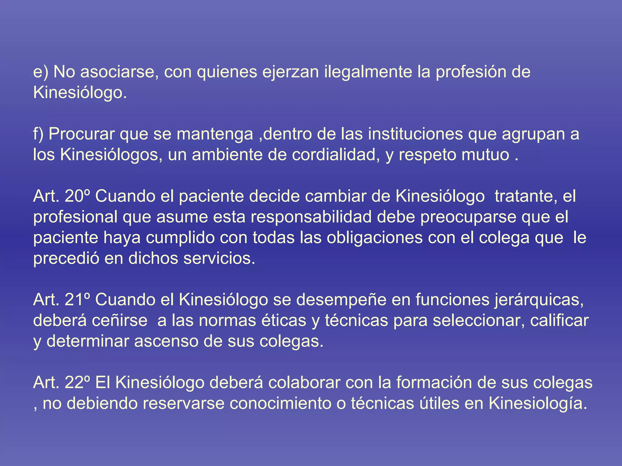 e) No asociarse, con quienes ejerzan ilegalmente la profesión de Kinesiólogo. f) Procurar que se mantenga ,dentro de las instituciones que agrupan a los Kinesiólogos, un ambiente de cordialidad, y respeto mutuo . Art. 20º Cuando el paciente decide cambiar de Kinesiólogo  tratante, el profesional que asume esta responsabilidad debe preocuparse que el paciente haya cumplido con todas las obligaciones con el colega que  le precedió en dichos servicios. Art. 21º Cuando el Kinesiólogo se desempeñe en funciones jerárquicas, deberá ceñirse  a las normas éticas y técnicas para seleccionar, calificar y determinar ascenso de sus colegas. Art. 22º El Kinesiólogo deberá colaborar con la formación de sus colegas , no debiendo reservarse conocimiento o técnicas útiles en Kinesiología. 