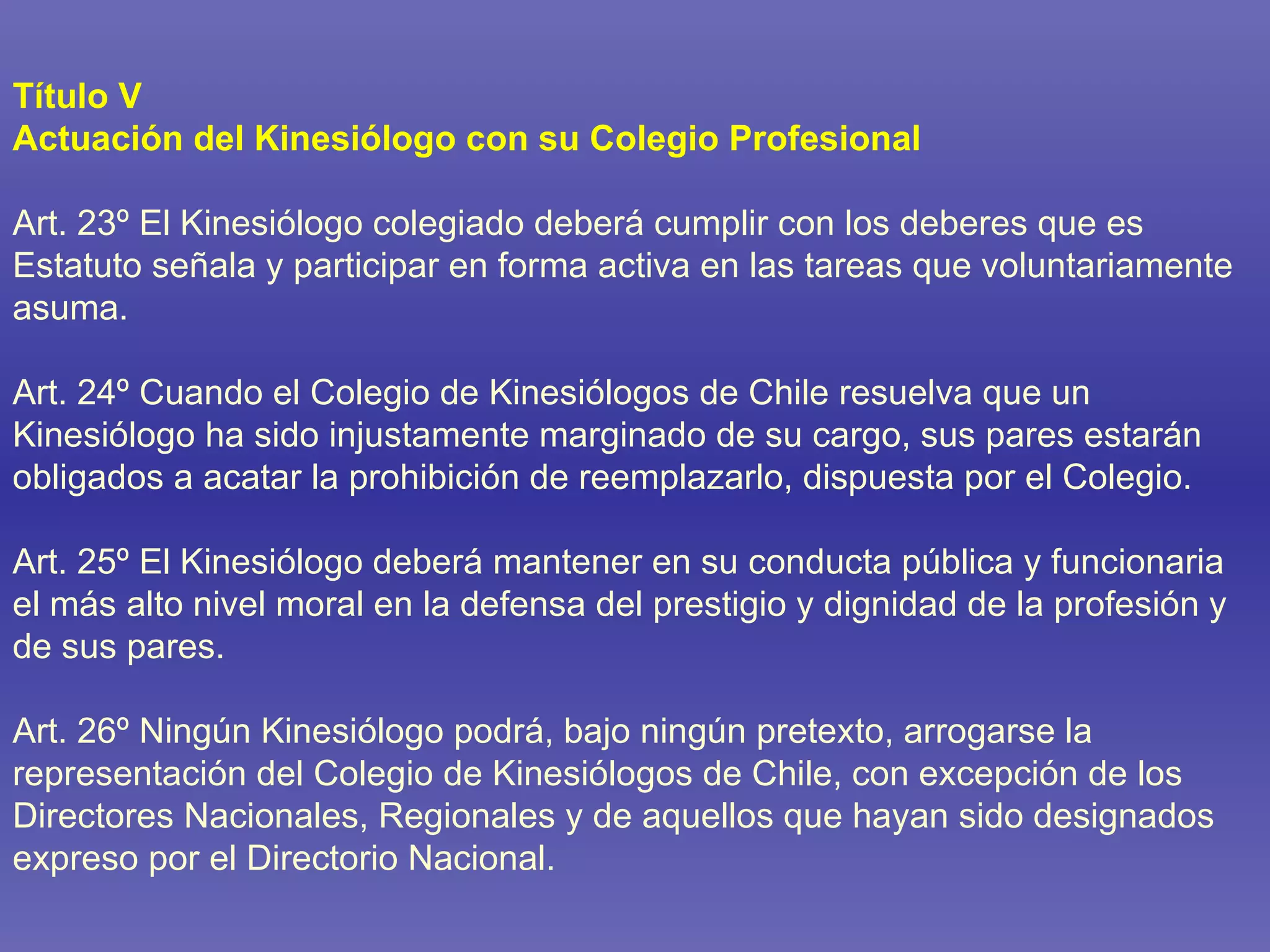 Título V Actuación del Kinesiólogo con su Colegio Profesional Art. 23º El Kinesiólogo colegiado deberá cumplir con los deberes que es Estatuto señala y participar en forma activa en las tareas que voluntariamente asuma. Art. 24º Cuando el Colegio de Kinesiólogos de Chile resuelva que un Kinesiólogo ha sido injustamente marginado de su cargo, sus pares estarán obligados a acatar la prohibición de reemplazarlo, dispuesta por el Colegio. Art. 25º El Kinesiólogo deberá mantener en su conducta pública y funcionaria el más alto nivel moral en la defensa del prestigio y dignidad de la profesión y de sus pares. Art. 26º Ningún Kinesiólogo podrá, bajo ningún pretexto, arrogarse la representación del Colegio de Kinesiólogos de Chile, con excepción de los Directores Nacionales, Regionales y de aquellos que hayan sido designados expreso por el Directorio Nacional. 