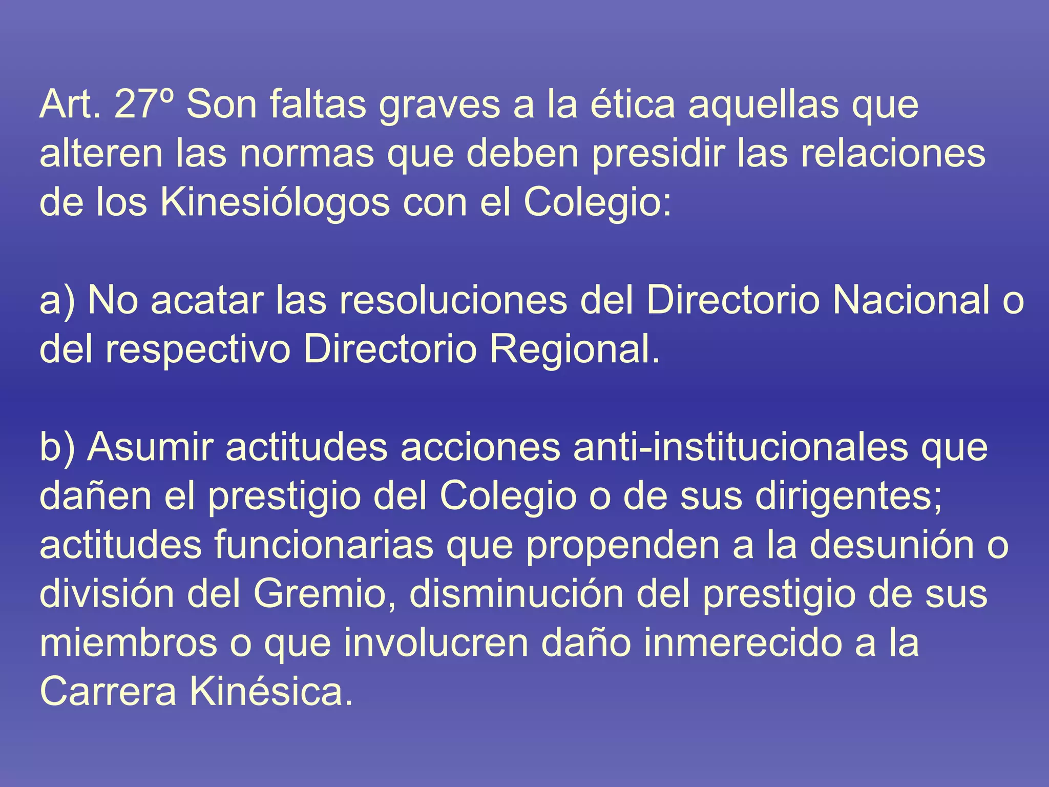 Art. 27º Son faltas graves a la ética aquellas que alteren las normas que deben presidir las relaciones de los Kinesiólogos con el Colegio: a) No acatar las resoluciones del Directorio Nacional o del respectivo Directorio Regional. b) Asumir actitudes acciones anti-institucionales que dañen el prestigio del Colegio o de sus dirigentes; actitudes funcionarias que propenden a la desunión o división del Gremio, disminución del prestigio de sus miembros o que involucren daño inmerecido a la Carrera Kinésica. 