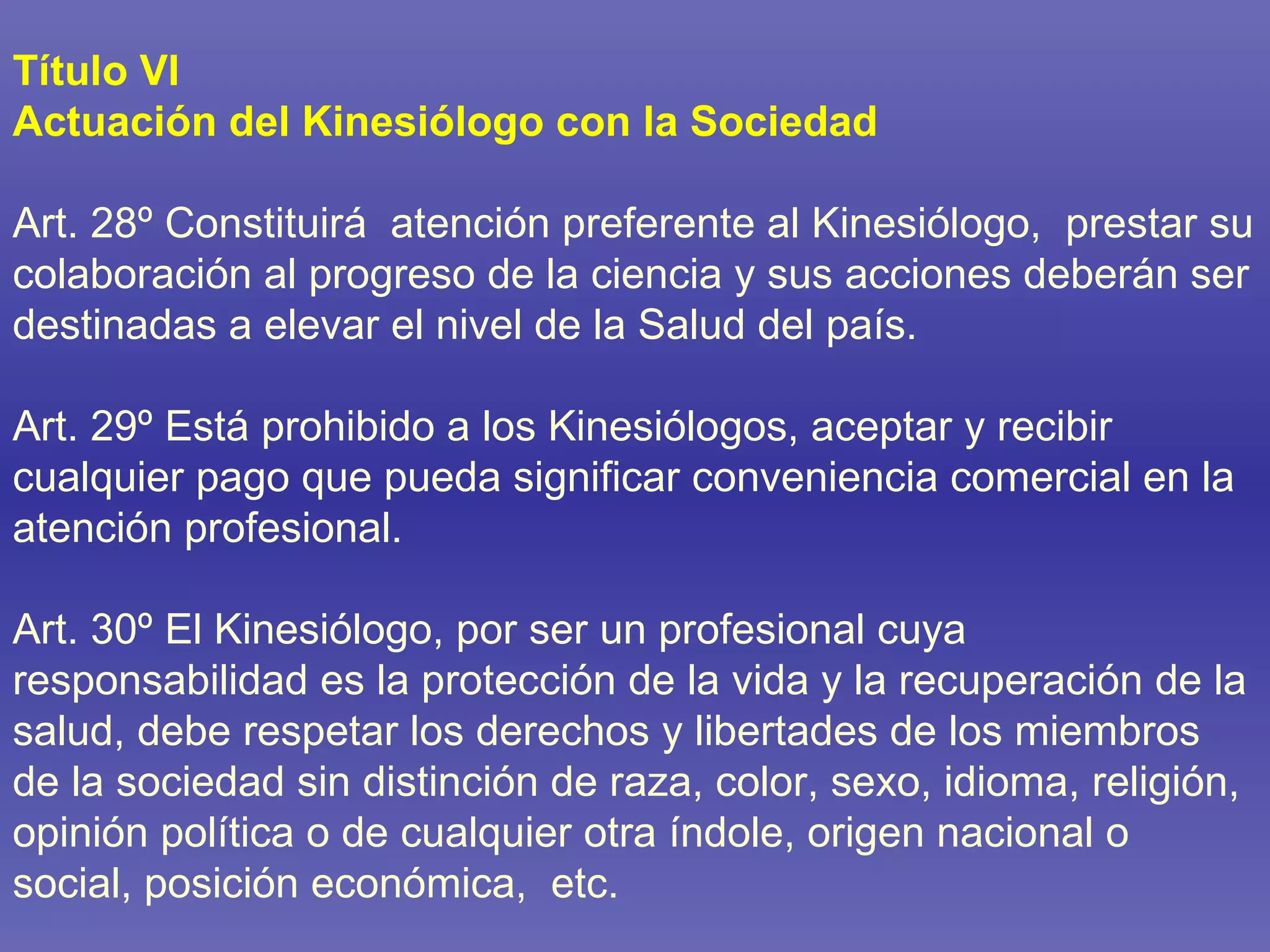 Título VI Actuación del Kinesiólogo con la Sociedad Art. 28º Constituirá  atención preferente al Kinesiólogo,  prestar su colaboración al progreso de la ciencia y sus acciones deberán ser destinadas a elevar el nivel de la Salud del país. Art. 29º Está prohibido a los Kinesiólogos, aceptar y recibir cualquier pago que pueda significar conveniencia comercial en la atención profesional.  Art. 30º El Kinesiólogo, por ser un profesional cuya responsabilidad es la protección de la vida y la recuperación de la salud, debe respetar los derechos y libertades de los miembros de la sociedad sin distinción de raza, color, sexo, idioma, religión, opinión política o de cualquier otra índole, origen nacional o social, posición económica,  etc. 