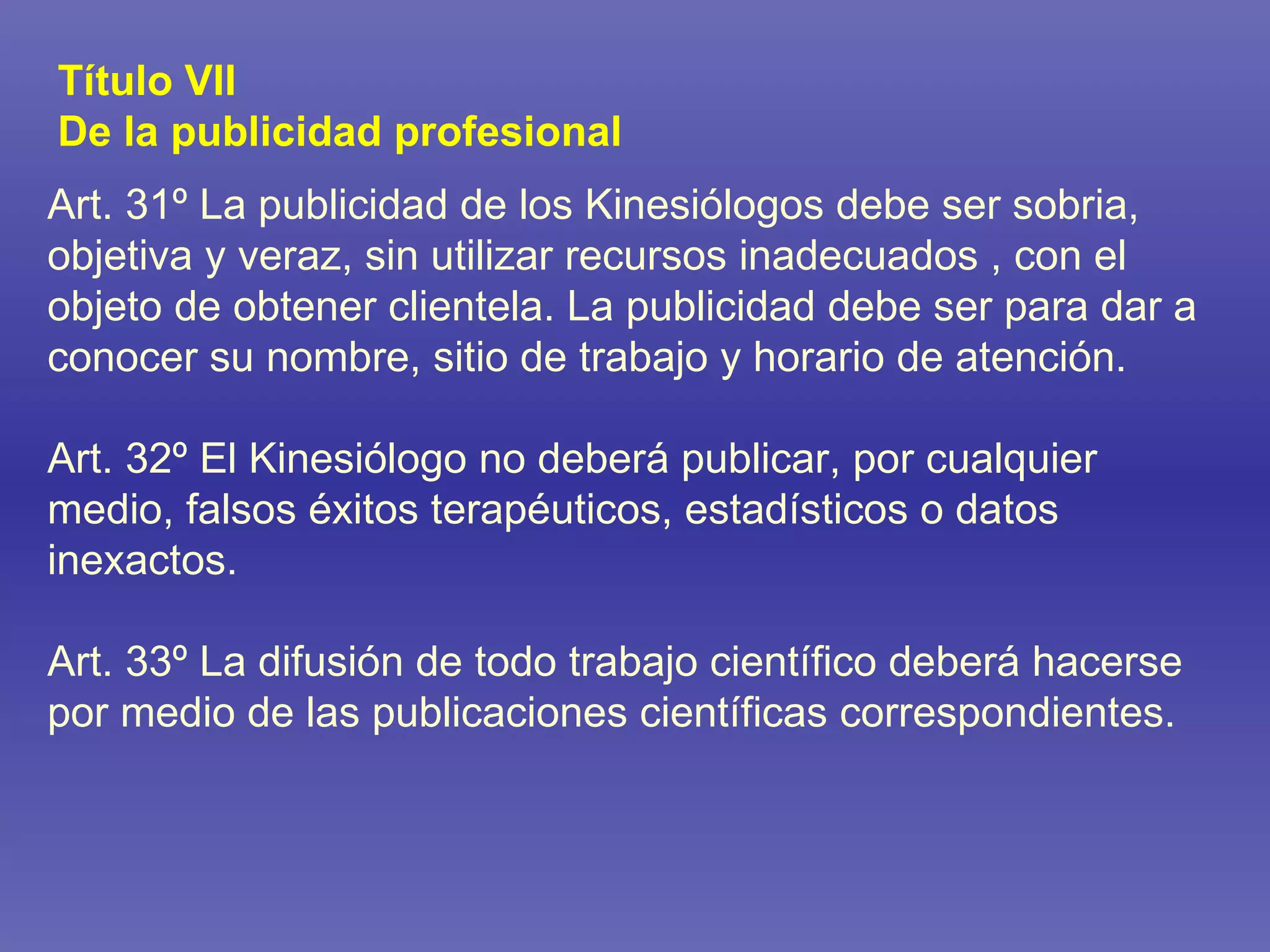 Art. 31º La publicidad de los Kinesiólogos debe ser sobria, objetiva y veraz, sin utilizar recursos inadecuados , con el objeto de obtener clientela. La publicidad debe ser para dar a conocer su nombre, sitio de trabajo y horario de atención. Art. 32º El Kinesiólogo no deberá publicar, por cualquier medio, falsos éxitos terapéuticos, estadísticos o datos inexactos. Art. 33º La difusión de todo trabajo científico deberá hacerse por medio de las publicaciones científicas correspondientes.  Título VII De la publicidad profesional 