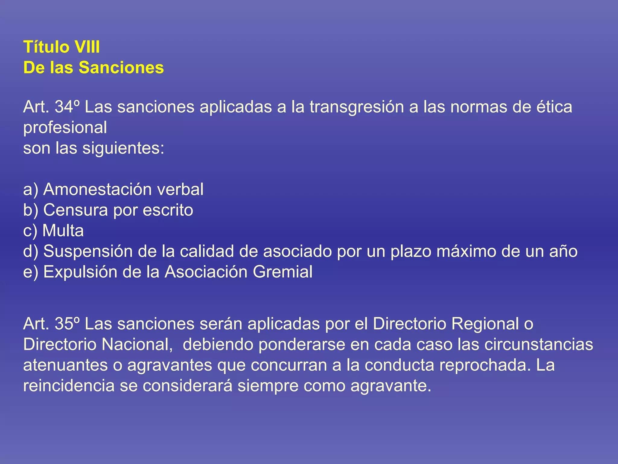 Título VIII De las Sanciones Art. 34º Las sanciones aplicadas a la transgresión a las normas de ética profesional  son las siguientes: a) Amonestación verbal b) Censura por escrito c) Multa d) Suspensión de la calidad de asociado por un plazo máximo de un año e) Expulsión de la Asociación Gremial Art. 35º Las sanciones serán aplicadas por el Directorio Regional o Directorio Nacional,  debiendo ponderarse en cada caso las circunstancias atenuantes o agravantes que concurran a la conducta reprochada. La reincidencia se considerará siempre como agravante. 