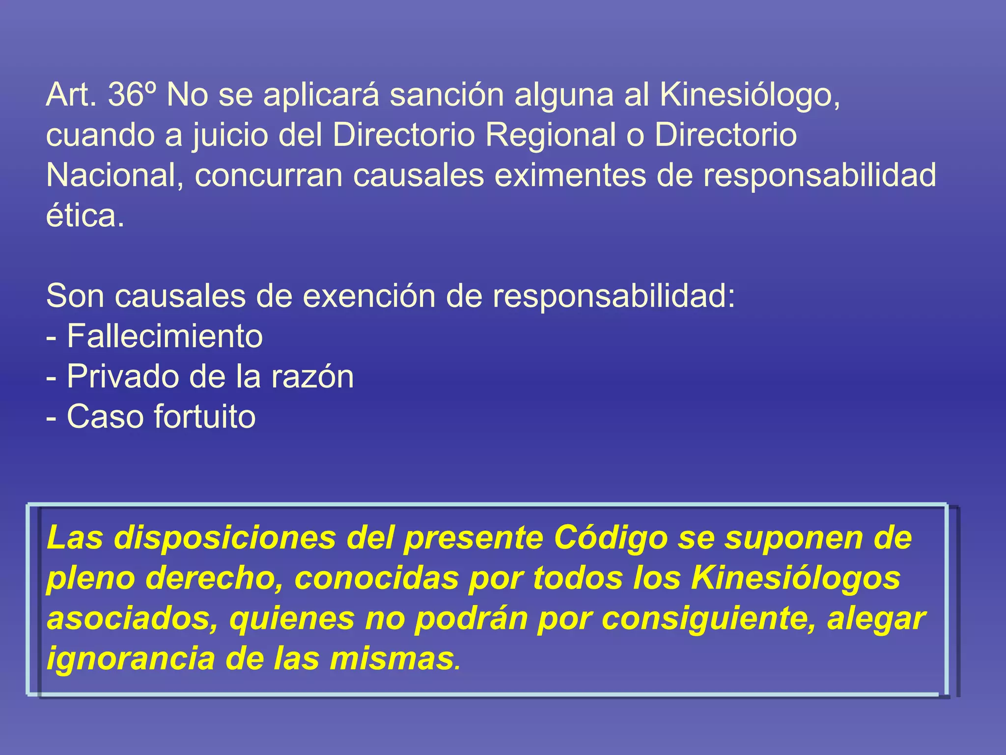 Art. 36º No se aplicará sanción alguna al Kinesiólogo, cuando a juicio del Directorio Regional o Directorio Nacional, concurran causales eximentes de responsabilidad ética. Son causales de exención de responsabilidad: - Fallecimiento - Privado de la razón - Caso fortuito Las disposiciones del presente Código se suponen de pleno derecho, conocidas por todos los Kinesiólogos asociados, quienes no podrán por consiguiente, alegar ignorancia de las mismas . 
