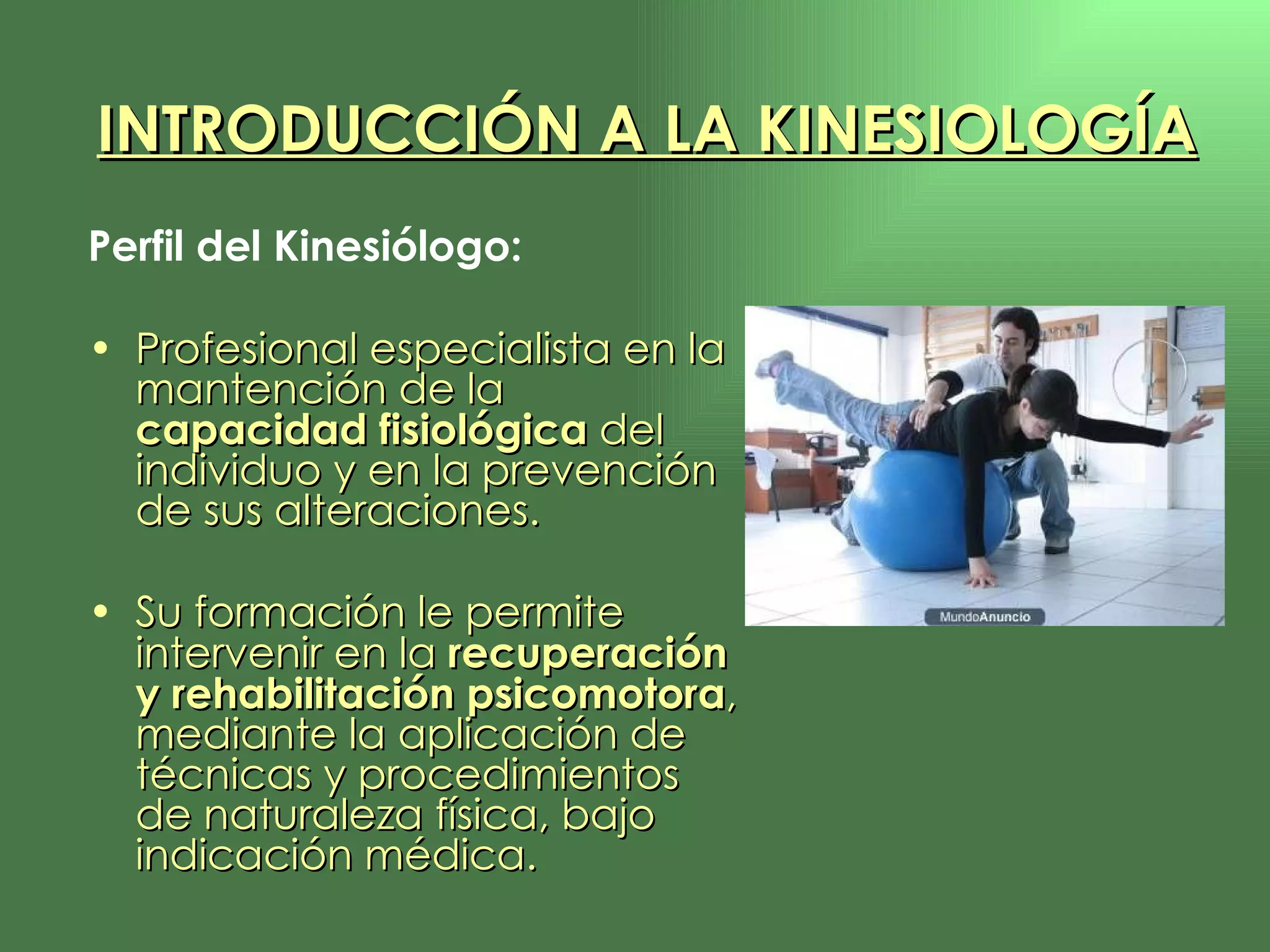 Perfil del Kinesiólogo: Profesional especialista en la mantención de la  capacidad fisiológica  del individuo y en la prevención de sus alteraciones.  Su formación le permite intervenir en la  recuperación y rehabilitación psicomotora , mediante la aplicación de técnicas y procedimientos de naturaleza física, bajo indicación médica. INTRODUCCIÓN A LA KINESIOLOGÍA 