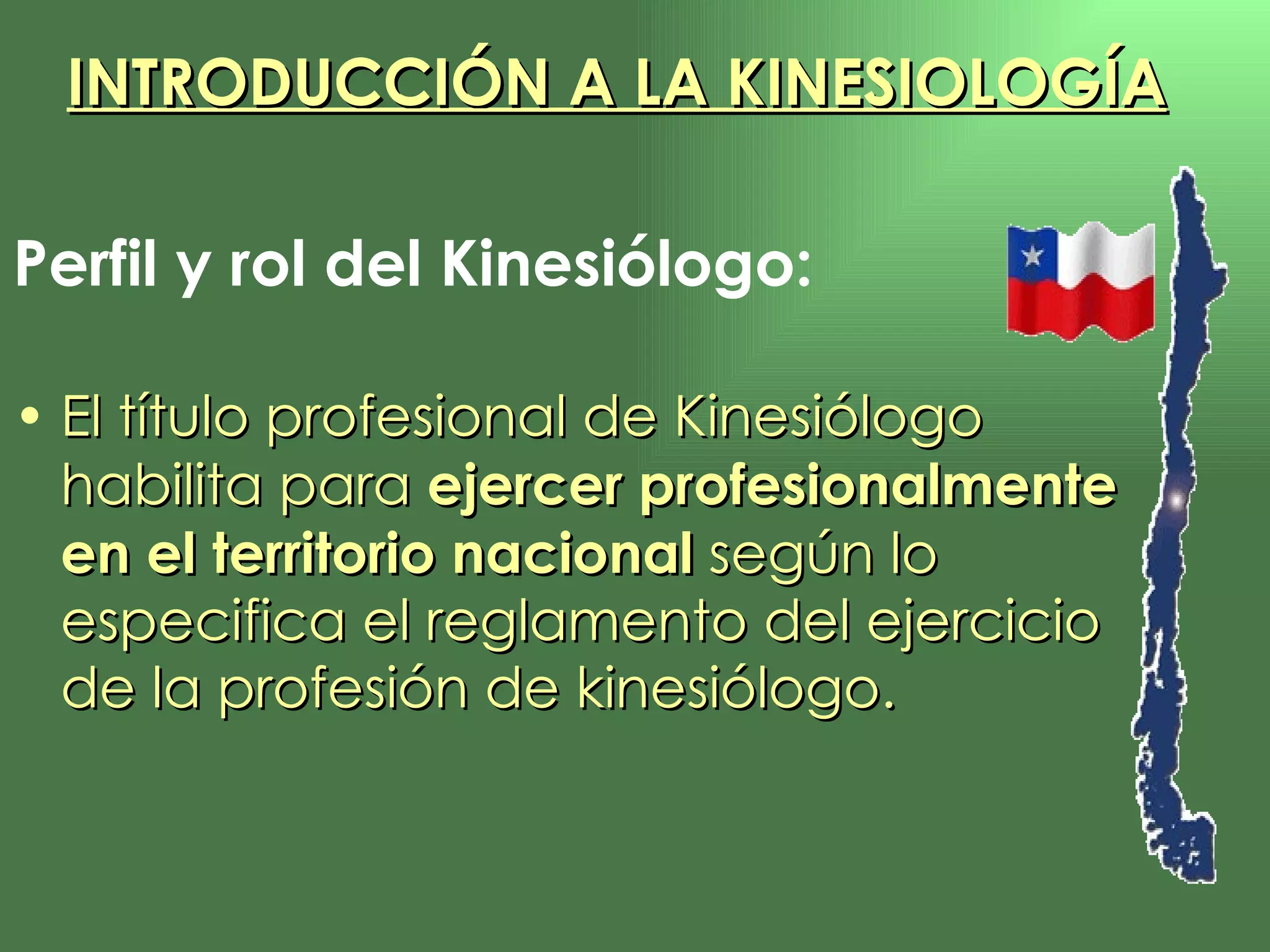 Perfil y rol del Kinesiólogo: El título profesional de Kinesiólogo habilita para  ejercer profesionalmente en el territorio nacional  según lo especifica el reglamento del ejercicio de la profesión de kinesiólogo. INTRODUCCIÓN A LA KINESIOLOGÍA INTRODUCCIÓN A LA KINESIOLOGÍA 