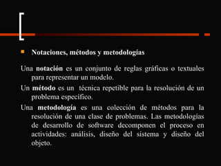 Notaciones, métodos y metodologías Una  notación  es un conjunto de reglas gráficas o textuales para representar un modelo. Un  método  es un  técnica repetible para la resolución de un problema específico. Una  metodología  es una colección de métodos para la resolución de una clase de problemas. Las metodologías de desarrollo de software decomponen el proceso en actividades: análisis, diseño del sistema y diseño del objeto. 