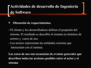 Actividades de desarrollo de Ingeniería de Software   Obtención de requerimientos - El cliente y los desarrolladores definen el propósito del sistema. El resultado es describir el sistema en términos de actores y  casos de uso. - Los actores representan las entidades externas que interactúan con el sistema. Los casos de uso son secuencias de eventos generales que describen todas las acciones posibles entre el actor y el sistema 