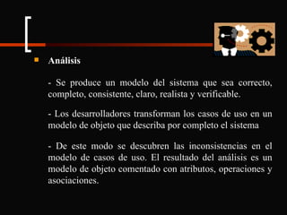 Análisis - Se produce un modelo del sistema que sea correcto, completo, consistente, claro, realista y verificable. - Los desarrolladores transforman los casos de uso en un modelo de objeto que describa por completo el sistema - De este modo se descubren las inconsistencias en el modelo de casos de uso. El resultado del análisis es un modelo de objeto comentado con atributos, operaciones y asociaciones. 