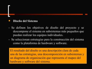 Diseño del Sistema - Se definen los objetivos de diseño del proyecto y se descompone el sistema en subsistemas más pequeños que puedan realizar los equipos individuales. -  Se seleccionan estrategias para la construcción del sistema como la plataforma de hardware y software. El resultado del diseño es una descripción clara de cada una de las estrategias, una descomposición en subsistemas y un diagrama de organización que representa el mapeo del hardware y software del sistema. 