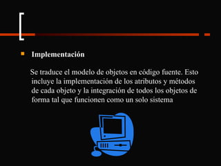 Implementación Se traduce el modelo de objetos en código fuente. Esto incluye la implementación de los atributos y métodos de cada objeto y la integración de todos los objetos de forma tal que funcionen como un solo sistema 