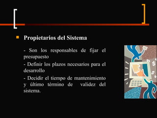 Propietarios del Sistema - Son los responsables de fijar el presupuesto - Definir los plazos necesarios para el desarrollo - Decidir el tiempo de mantenimiento y último término de  validez del sistema. 