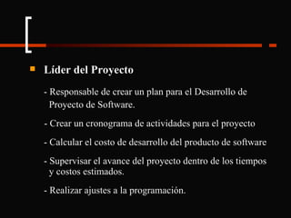 Líder del Proyecto - Responsable de crear un plan para el Desarrollo de    Proyecto de Software. - Crear un cronograma de actividades para el proyecto - Calcular el costo de desarrollo del producto de software - Supervisar el avance del proyecto dentro de los tiempos  y costos estimados. - Realizar ajustes a la programación. 