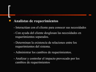 Analistas de requerimientos - Interactúan con el cliente para conocer sus necesidades - Con ayuda del cliente desglosan las necesidades en  requerimientos separados. - Determinan la existencia de relaciones entre los  requerimientos del sistema. - Administrar los cambios de requerimientos. - Analizar y controlar el impacto provocado por los  cambios de requerimientos 