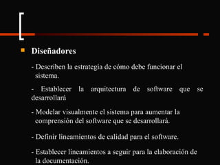 Diseñadores - Describen la estrategia de cómo debe funcionar el  sistema. - Establecer la arquitectura de software que se desarrollará - Modelar visualmente el sistema para aumentar la  comprensión del software que se desarrollará. - Definir lineamientos de calidad para el software. - Establecer lineamientos a seguir para la elaboración de  la documentación. 