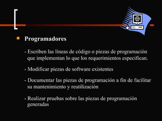 Programadores - Escriben las líneas de código o piezas de programación  que implementan lo que los requerimientos especifican. - Modificar piezas de software existentes - Documentar las piezas de programación a fin de facilitar  su mantenimiento y reutilización - Realizar pruebas sobre las piezas de programación  generadas 