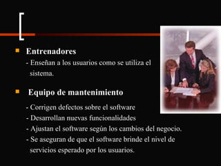 Entrenadores - Enseñan a los usuarios como se utiliza el    sistema. Equipo de mantenimiento - Corrigen defectos sobre el software - Desarrollan nuevas funcionalidades - Ajustan el software según los cambios del negocio. - Se aseguran de que el software brinde el nivel de  servicios esperado por los usuarios. 