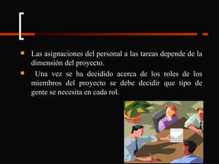 Las asignaciones del personal a las tareas depende de la dimensión del proyecto. Una vez se ha decidido acerca de los roles de los miembros del proyecto se debe decidir que tipo de gente se necesita en cada rol.  