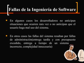 Fallas de la Ingeniería de Software En algunos casos los desarrolladores no anticipan situaciones que ocurren rara vez o no anticipan que el usuario haga mal uso del sistema. En otros casos las fallas del sistema resultan por fallas de administración(entrega tardía y con presupuesto excedido, entrega a tiempo de un sistema  incorrecto, complejidad innecesaria) 