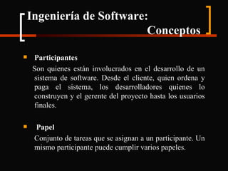 Ingeniería de Software:    Conceptos Participantes Son quienes están involucrados en el desarrollo de un sistema de software. Desde el cliente, quien ordena y paga el sistema, los desarrolladores quienes lo construyen y el gerente del proyecto hasta los usuarios finales. Papel Conjunto de tareas que se asignan a un participante. Un mismo participante puede cumplir varios papeles. 