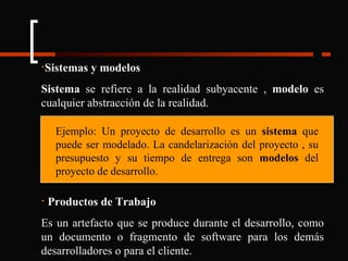 Sistemas y modelos Sistema  se refiere a la realidad subyacente ,  modelo  es cualquier abstracción de la realidad. Productos de Trabajo Es un artefacto que se produce durante el desarrollo, como un documento o fragmento de software para los demás desarrolladores o para el cliente. Ejemplo: Un proyecto de desarrollo es un  sistema  que puede ser modelado. La candelarización del proyecto , su presupuesto y su tiempo de entrega son  modelos  del proyecto de desarrollo. 
