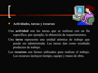 Actividades, tareas y recursos Una  actividad  son las tareas que se realizan con un fin específico, por ejemplo, la obtención de requerimientos. Una  tarea  representa una unidad atómica de trabajo que puede ser administrada. Las tareas dan como resultado productos de trabajo. Los  recursos  son bienes utilizados para realizar el trabajo. Los recursos incluyen tiempo, equipo y mano de obra. 