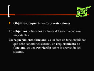 Objetivos, requerimientos y restricciones Los  objetivos  definen los atributos del sistema que son importantes. Un  requerimiento funcional  es un área de funcionabilidad que debe soportar el sistema, un  requerimiento no funcional  es una  restricción  sobre la operación del sistema. 