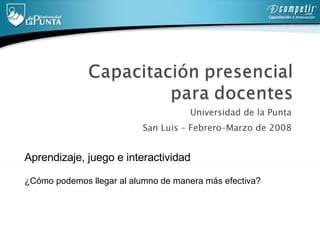 Universidad de la Punta  San Luis – Febrero–Marzo de 2008  Aprendizaje, juego e interactividad ¿Cómo podemos llegar al alumno de manera más efectiva? 