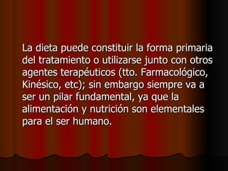 La dieta puede constituir la forma primaria del tratamiento o utilizarse junto con otros agentes terapéuticos (tto. Farmacológico, Kinésico, etc); sin embargo siempre va a ser un pilar fundamental, ya que la alimentación y nutrición son elementales para el ser humano. 