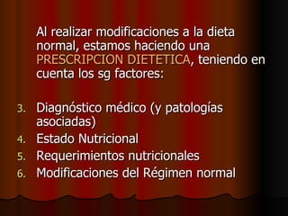 Al realizar modificaciones a la dieta normal, estamos haciendo una  PRESCRIPCION DIETETICA , teniendo en cuenta los sg factores: Diagnóstico médico (y patologías asociadas) Estado Nutricional Requerimientos nutricionales Modificaciones del Régimen normal 