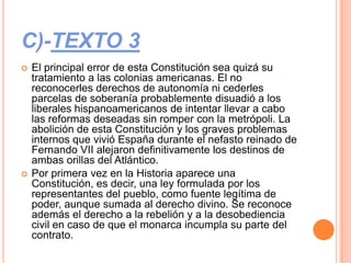 C)-TEXTO 3
   El principal error de esta Constitución sea quizá su
    tratamiento a las colonias americanas. El no
    reconocerles derechos de autonomía ni cederles
    parcelas de soberanía probablemente disuadió a los
    liberales hispanoamericanos de intentar llevar a cabo
    las reformas deseadas sin romper con la metrópoli. La
    abolición de esta Constitución y los graves problemas
    internos que vivió España durante el nefasto reinado de
    Fernando VII alejaron definitivamente los destinos de
    ambas orillas del Atlántico.
   Por primera vez en la Historia aparece una
    Constitución, es decir, una ley formulada por los
    representantes del pueblo, como fuente legítima de
    poder, aunque sumada al derecho divino. Se reconoce
    además el derecho a la rebelión y a la desobediencia
    civil en caso de que el monarca incumpla su parte del
    contrato.
 