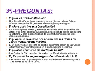 3º)-PREGUNTAS:
   1º ¿Qué es una Constitución?
   -Una Constitución es la norma suprema, escrita o no, de un Estado
    soberano u organización, establecida o aceptada para regirlo.
   2º ¿Para qué sirve una Constitución?
   -Sirve para fijar los límites y definir las relaciones entre los poderes del
    Estado y de estos con sus ciudadanos, estableciendo así las bases para
    su gobierno y para la organización de las instituciones en que tales
    poderes se asientan.
   3º ¿Dónde se reunieron por primera vez las Cortes de
    Cádiz? (lugar, recinto y fecha)
   -El 24 de noviembre de 1810 se celebró la primera sesión de las Cortes
    Extraordinarias y Constituyentes en la ciudad de San Fernando.
   4º ¿Quiénes formaron las Cortes de Cádiz?
   -Las Cortes de Cádiz estaban formadas por 300 diputados, ministros…
   5º¿En qué fecha se promulgó la Constitución de 1812?
   -La Constitución fué promulgada por las Cortes Generales de España el
    19 de marzo de 1812 en Cádiz.
 