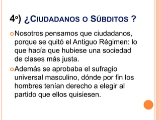 4º) ¿CIUDADANOS O SÚBDITOS ?
 Nosotros  pensamos que ciudadanos,
  porque se quitó el Antiguo Régimen: lo
  que hacía que hubiese una sociedad
  de clases más justa.
 Además se aprobaba el sufragio
  universal masculino, dónde por fin los
  hombres tenían derecho a elegir al
  partido que ellos quisiesen.
 
