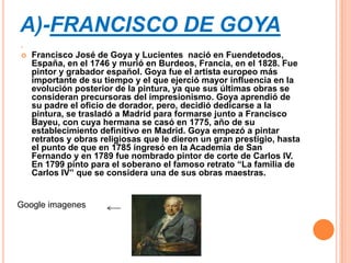 A)-FRANCISCO DE GOYA




   Francisco José de Goya y Lucientes nació en Fuendetodos,
    España, en el 1746 y murió en Burdeos, Francia, en el 1828. Fue
    pintor y grabador español. Goya fue el artista europeo más
    importante de su tiempo y el que ejerció mayor influencia en la
    evolución posterior de la pintura, ya que sus últimas obras se
    consideran precursoras del impresionismo. Goya aprendió de
    su padre el oficio de dorador, pero, decidió dedicarse a la
    pintura, se trasladó a Madrid para formarse junto a Francisco
    Bayeu, con cuya hermana se casó en 1775, año de su
    establecimiento definitivo en Madrid. Goya empezó a pintar
    retratos y obras religiosas que le dieron un gran prestigio, hasta
    el punto de que en 1785 ingresó en la Academia de San
    Fernando y en 1789 fue nombrado pintor de corte de Carlos IV.
    En 1799 pinto para el soberano el famoso retrato “La familia de
    Carlos IV” que se considera una de sus obras maestras.


Google imagenes
 