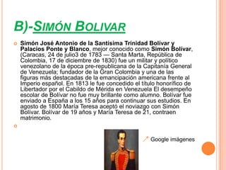 B)-SIMÓN BOLIVAR
   Simón José Antonio de la Santísima Trinidad Bolívar y
    Palacios Ponte y Blanco, mejor conocido como Simón Bolívar,
    (Caracas, 24 de julio3 de 1783 — Santa Marta, República de
    Colombia, 17 de diciembre de 1830) fue un militar y político
    venezolano de la época pre-republicana de la Capitanía General
    de Venezuela; fundador de la Gran Colombia y una de las
    figuras más destacadas de la emancipación americana frente al
    Imperio español. En 1813 le fue concedido el título honorífico de
    Libertador por el Cabildo de Mérida en Venezuela El desempeño
    escolar de Bolívar no fue muy brillante como alumno. Bolívar fue
    enviado a España a los 15 años para continuar sus estudios. En
    agosto de 1800 María Teresa aceptó el noviazgo con Simón
    Bolívar. Bolívar de 19 años y María Teresa de 21, contraen
    matrimonio.



                                                     Google imágenes
 