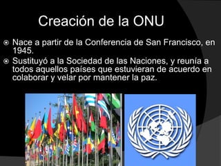 Creación de la ONU
 Nace a partir de la Conferencia de San Francisco, en
  1945.
 Sustituyó a la Sociedad de las Naciones, y reunía a
  todos aquellos países que estuvieran de acuerdo en
  colaborar y velar por mantener la paz.
 