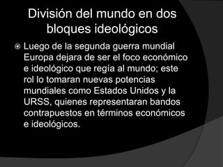 División del mundo en dos
       bloques ideológicos
   Luego de la segunda guerra mundial
    Europa dejara de ser el foco económico
    e ideológico que regía al mundo; este
    rol lo tomaran nuevas potencias
    mundiales como Estados Unidos y la
    URSS, quienes representaran bandos
    contrapuestos en términos económicos
    e ideológicos.
 
