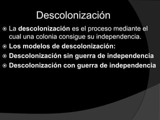 Descolonización
 La descolonización es el proceso mediante el
  cual una colonia consigue su independencia.
 Los modelos de descolonización:
 Descolonización sin guerra de independencia
 Descolonización con guerra de independencia
 