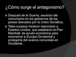 ¿Cómo surge el antagonismo?
 Después de la Guerra, ascenso del
  comunismo en los gobiernos de los
  países liberados por la Unión Soviética.
 Tales sucesos hicieron reaccionar a
  Estados Unidos, que estableció el Plan
  Marshall, de ayuda económica para
  reconstruir a Europa Occidental y
  protegerla del avance comunista en
  Occidente.
 